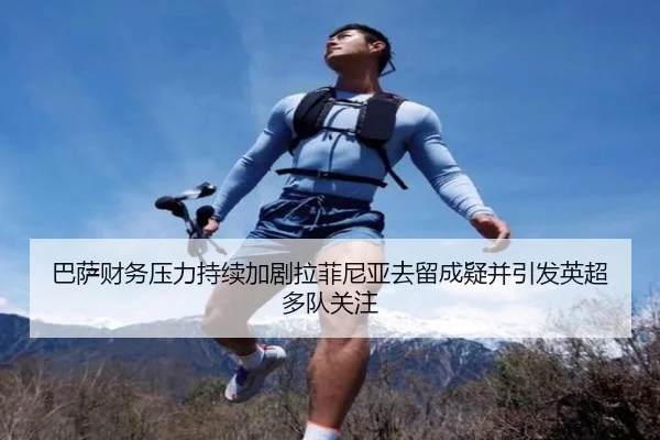 巴萨财务压力持续加剧拉菲尼亚去留成疑并引发英超多队关注
