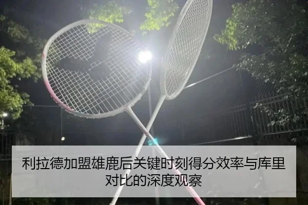 利拉德加盟雄鹿后关键时刻得分效率与库里对比的深度观察