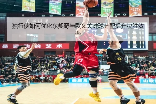 独行侠如何优化东契奇与欧文关键球分配提升决胜效率